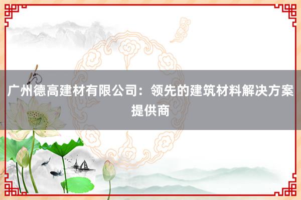 广州德高建材有限公司：领先的建筑材料解决方案提供商