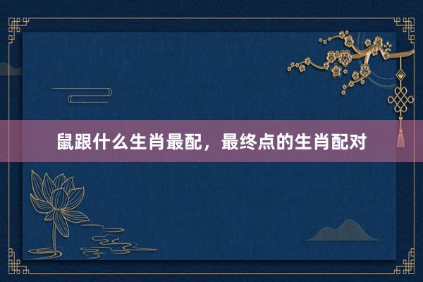 鼠跟什么生肖最配，最终点的生肖配对